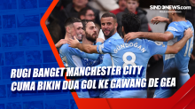 Rugi Banget Manchester City Cuma Bikin Dua Gol ke Gawang De Gea